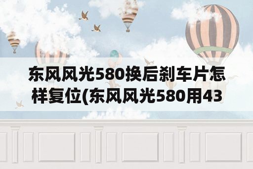 东风风光580换后刹车片怎样复位(东风风光580用431怎么复位刹车片？)