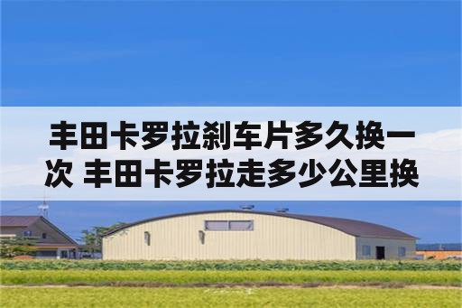 丰田卡罗拉刹车片多久换一次 丰田卡罗拉走多少公里换刹车片？