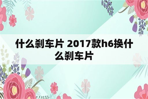 什么刹车片 2017款h6换什么刹车片