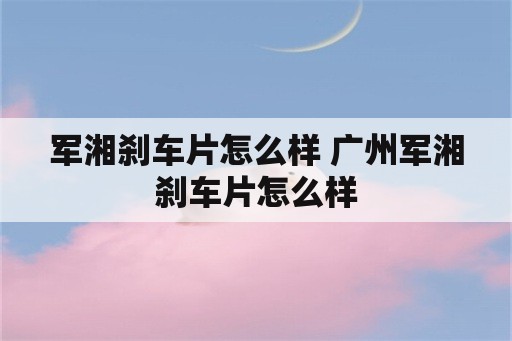 军湘刹车片怎么样 广州军湘刹车片怎么样