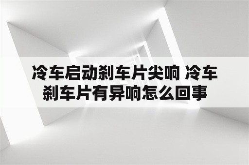 冷车启动刹车片尖响 冷车刹车片有异响怎么回事