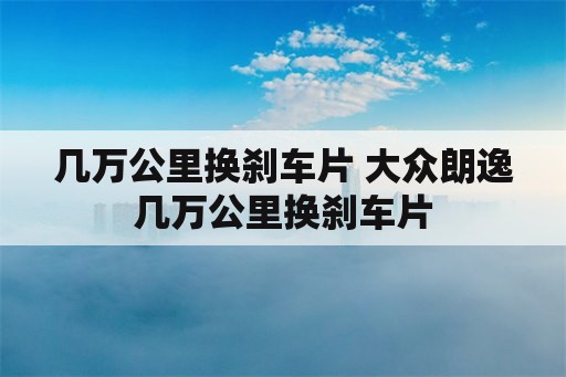 几万公里换刹车片 大众朗逸几万公里换刹车片