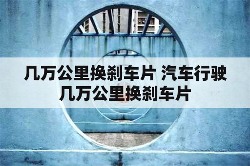 几万公里换刹车片 汽车行驶几万公里换刹车片