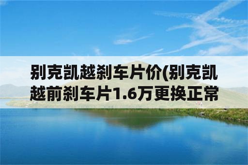 别克凯越刹车片价(别克凯越前刹车片1.6万更换正常吗？)