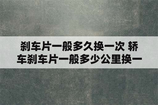 刹车片一般多久换一次 轿车刹车片一般多少公里换一次