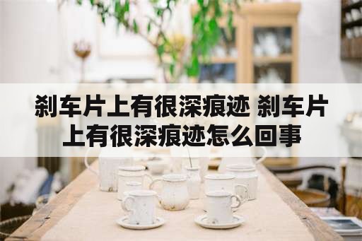 刹车片上有很深痕迹 刹车片上有很深痕迹怎么回事