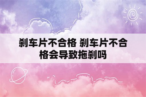 刹车片不合格 刹车片不合格会导致拖刹吗