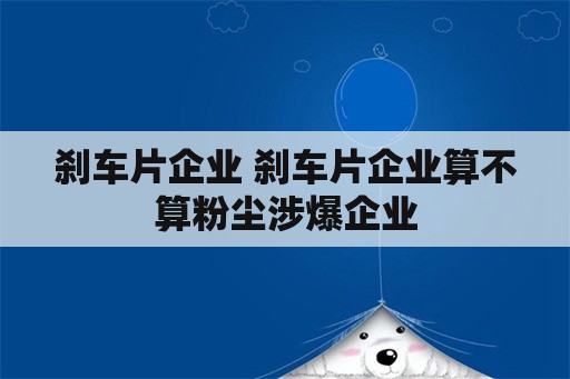 刹车片企业 刹车片企业算不算粉尘涉爆企业