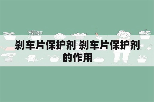 刹车片保护剂 刹车片保护剂的作用