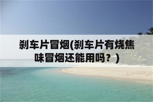 刹车片冒烟(刹车片有烧焦味冒烟还能用吗？)