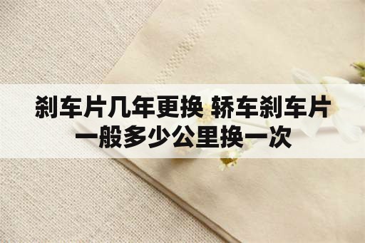 刹车片几年更换 轿车刹车片一般多少公里换一次