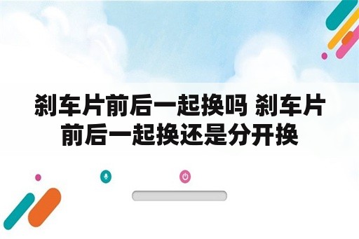 刹车片前后一起换吗 刹车片前后一起换还是分开换