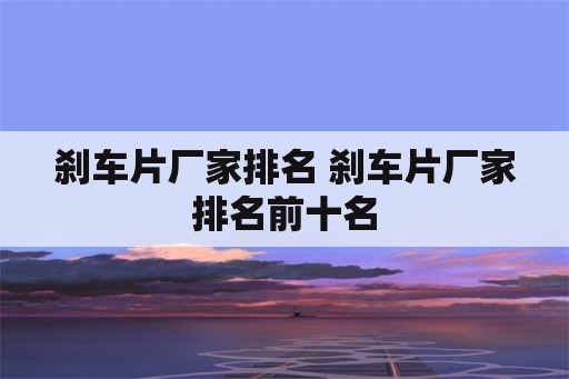 刹车片厂家排名 刹车片厂家排名前十名