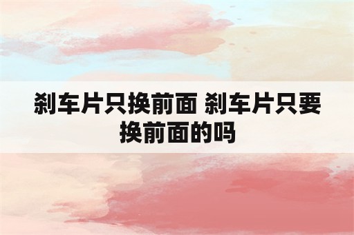 刹车片只换前面 刹车片只要换前面的吗