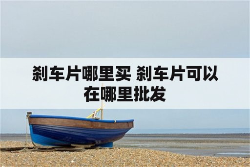 刹车片哪里买 刹车片可以在哪里批发