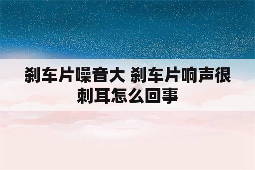 刹车片噪音大 刹车片响声很刺耳怎么回事