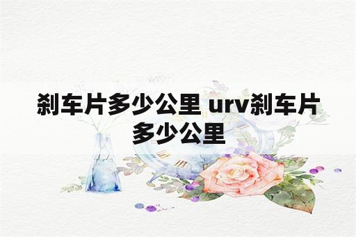 刹车片多少公里 urv刹车片多少公里