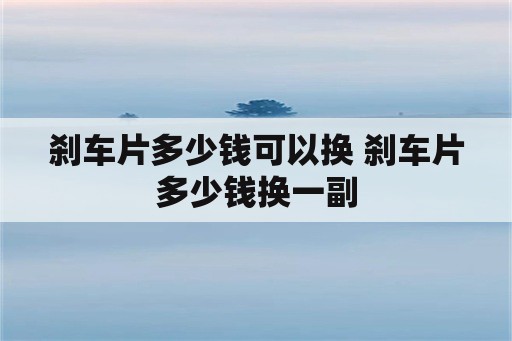 刹车片多少钱可以换 刹车片多少钱换一副