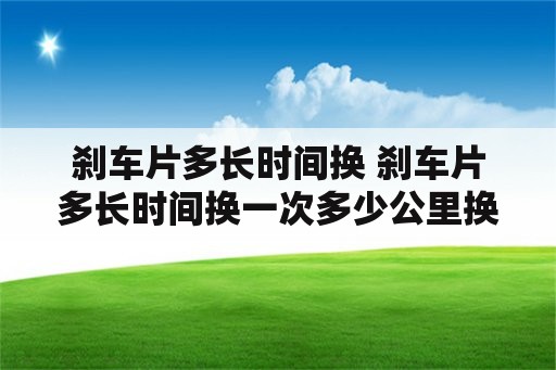 刹车片多长时间换 刹车片多长时间换一次多少公里换一次