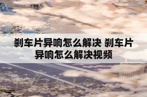 刹车片异响怎么解决 刹车片异响怎么解决视频