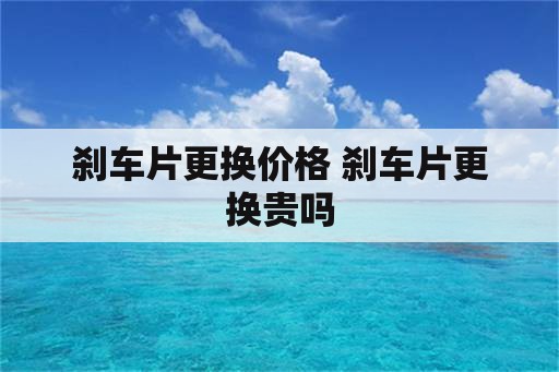 刹车片更换价格 刹车片更换贵吗