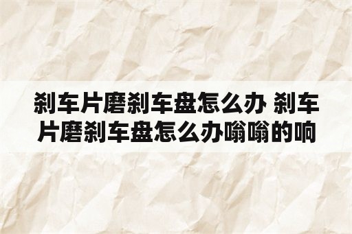 刹车片磨刹车盘怎么办 刹车片磨刹车盘怎么办嗡嗡的响