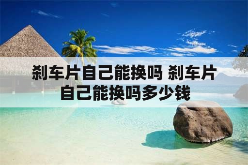 刹车片自己能换吗 刹车片自己能换吗多少钱