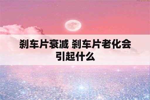 刹车片衰减 刹车片老化会引起什么