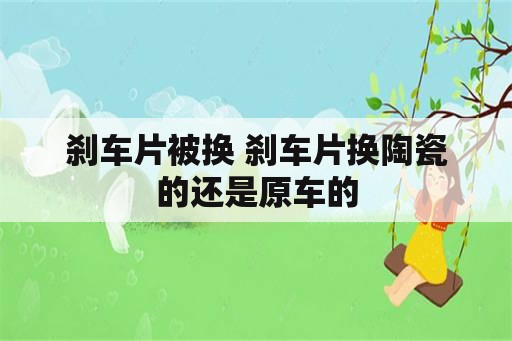 刹车片被换 刹车片换陶瓷的还是原车的