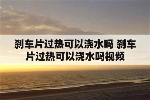 刹车片过热可以浇水吗 刹车片过热可以浇水吗视频