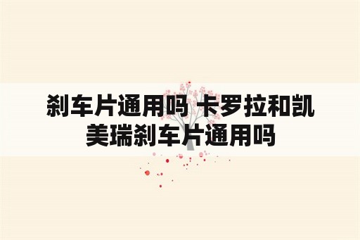 刹车片通用吗 卡罗拉和凯美瑞刹车片通用吗