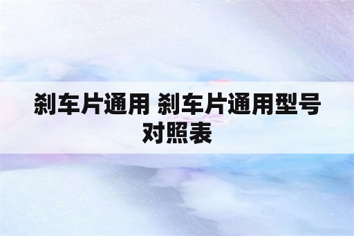 刹车片通用 刹车片通用型号对照表