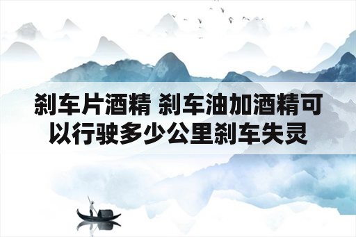 刹车片酒精 刹车油加酒精可以行驶多少公里刹车失灵