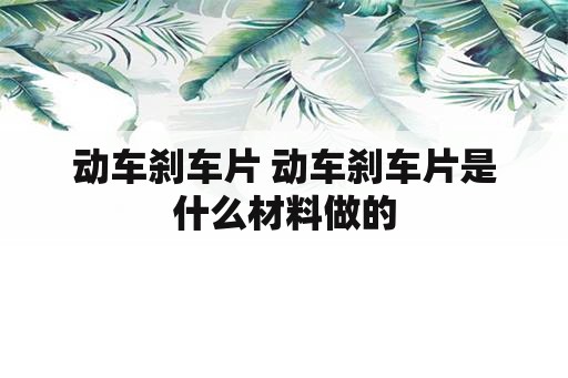 动车刹车片 动车刹车片是什么材料做的