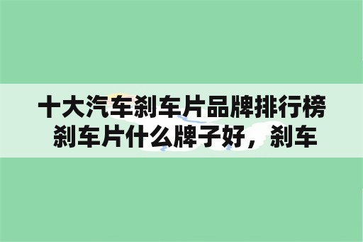 十大汽车刹车片品牌排行榜 刹车片什么牌子好，刹车片十大品牌排行榜？