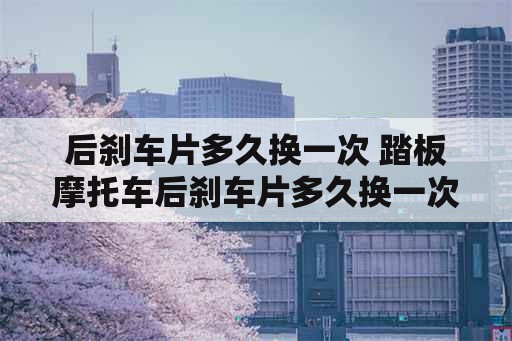 后刹车片多久换一次 踏板摩托车后刹车片多久换一次