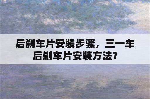 后刹车片安装步骤，三一车后刹车片安装方法？