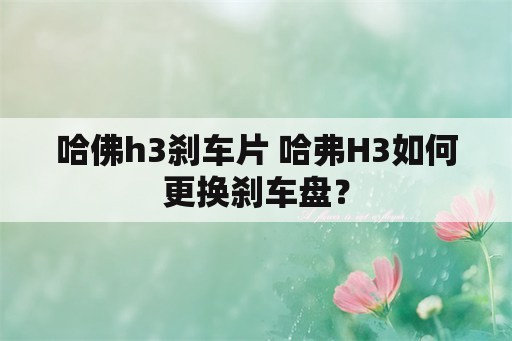 哈佛h3刹车片 哈弗H3如何更换刹车盘？