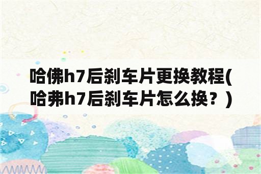 哈佛h7后刹车片更换教程(哈弗h7后刹车片怎么换？)