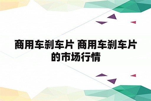 商用车刹车片 商用车刹车片的市场行情