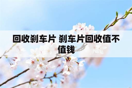 回收刹车片 刹车片回收值不值钱