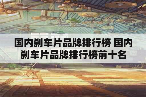 国内刹车片品牌排行榜 国内刹车片品牌排行榜前十名