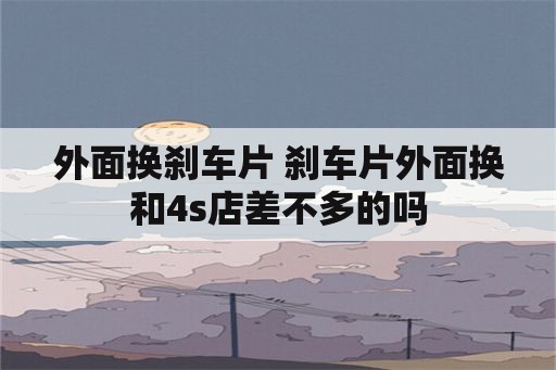 外面换刹车片 刹车片外面换和4s店差不多的吗