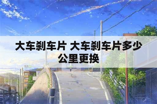 大车刹车片 大车刹车片多少公里更换