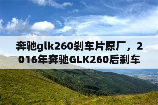 奔驰glk260刹车片原厂，2016年奔驰GLK260后刹车片更换方法？