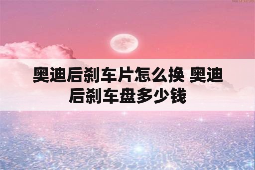 奥迪后刹车片怎么换 奥迪后刹车盘多少钱