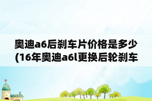 奥迪a6后刹车片价格是多少(16年奥迪a6l更换后轮刹车片？)