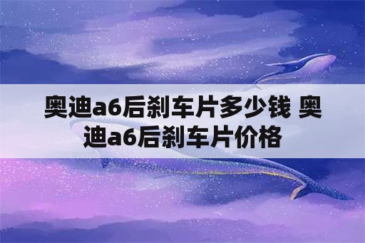 奥迪a6后刹车片多少钱 奥迪a6后刹车片价格