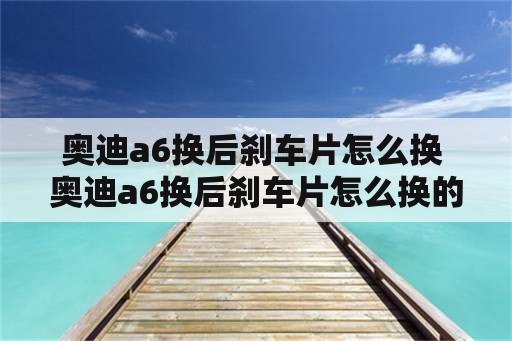 奥迪a6换后刹车片怎么换 奥迪a6换后刹车片怎么换的