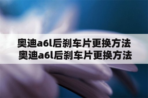 奥迪a6l后刹车片更换方法 奥迪a6l后刹车片更换方法视频